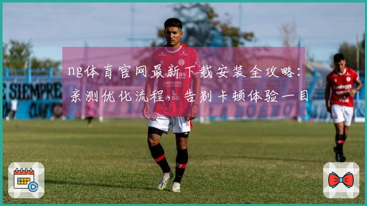 ng体育官网最新下载安装全攻略：亲测优化流程，告别卡顿体验一目了然