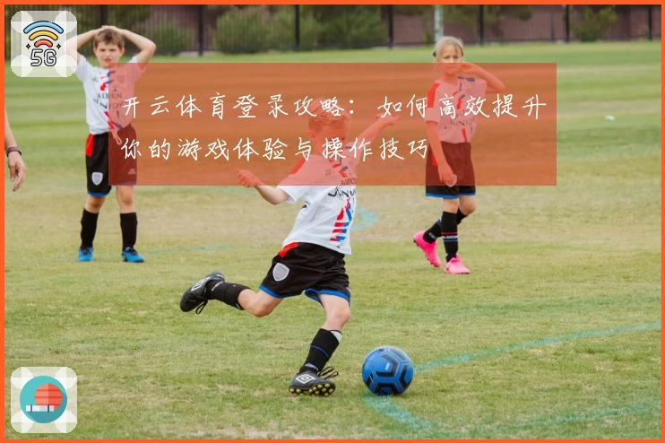 开云体育登录攻略：如何高效提升你的游戏体验与操作技巧
