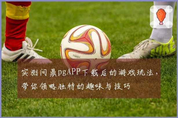 实测问鼎pgAPP下载后的游戏玩法，带你领略独特的趣味与技巧