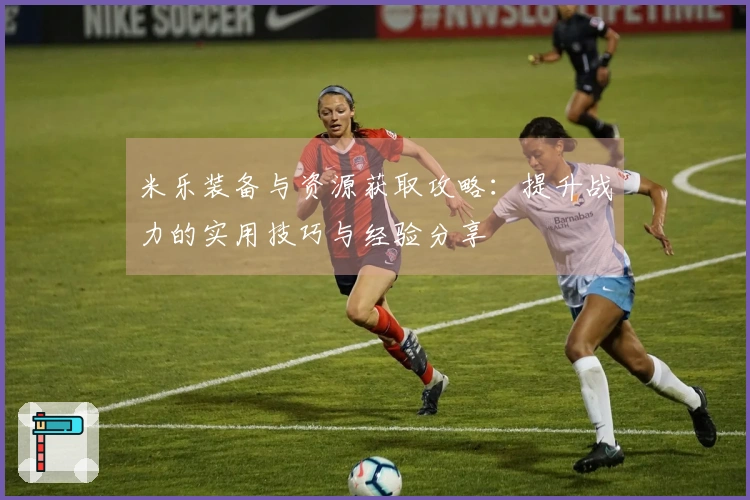 米乐装备与资源获取攻略：提升战力的实用技巧与经验分享