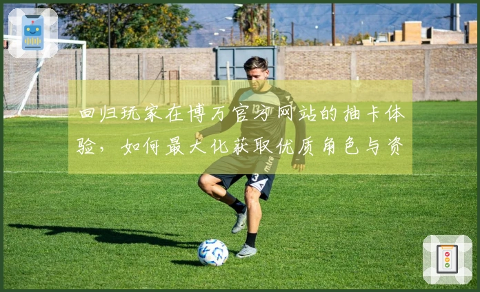 回归玩家在博万官方网站的抽卡体验，如何最大化获取优质角色与资源