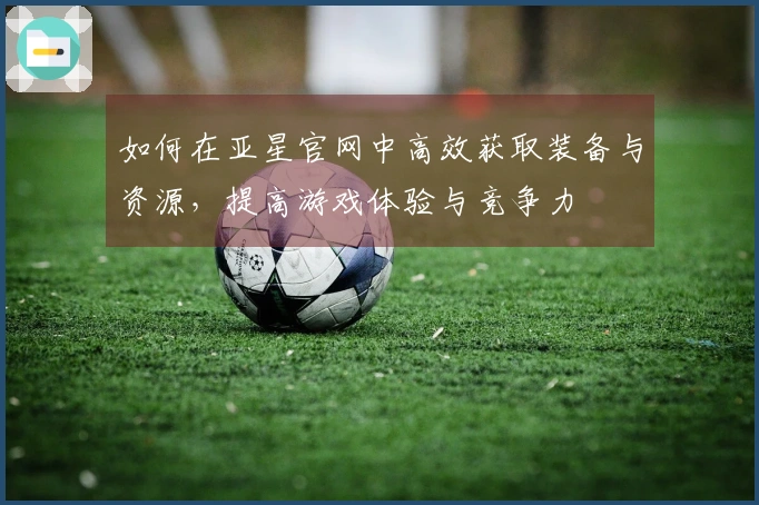 如何在亚星官网中高效获取装备与资源，提高游戏体验与竞争力