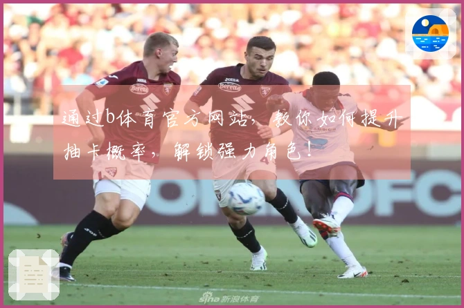 通过b体育官方网站，教你如何提升抽卡概率，解锁强力角色！