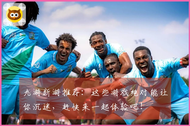 九游新游推荐：这些游戏绝对能让你沉迷，赶快来一起体验吧！