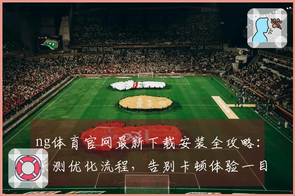 ng体育官网最新下载安装全攻略：亲测优化流程，告别卡顿体验一目了然